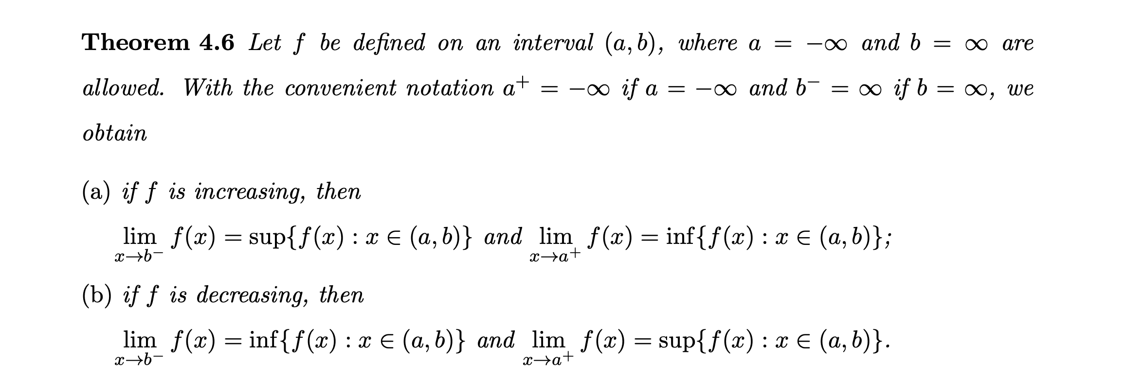 Let \( f \) be defined on an interval \( (a, b) \), where \( a = -\infty \) and \( b = \infty \) are allowed. With the convenient notation \( a^+ = -\infty \) if \( a = -\infty \) and \( b^- = \infty \) if \( b = \infty \), we obtain <br/> <br/>(a) if \( f \) is increasing, then <br/> <br/>\[ <br/>\lim_{x \to b^-} f(x) = \sup\{f(x) : x \in (a, b)\} \quad \text{and} \quad \lim_{x \to a^+} f(x) = \inf\{f(x) : x \in (a, b)\}; <br/>\] <br/> <br/>(b) if \( f \) is decreasing, then <br/> <br/>\[ <br/>\lim_{x \to b^-} f(x) = \inf\{f(x) : x \in (a, b)\} \quad \text{and} \quad \lim_{x \to a^+} f(x) = \sup\{f(x) : x \in (a, b)\}. <br/>\]